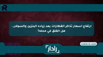 ارتفاع أسعار تذاكر القطارات بعد زيادة البنزين والسولار.. هل القلق في محله؟